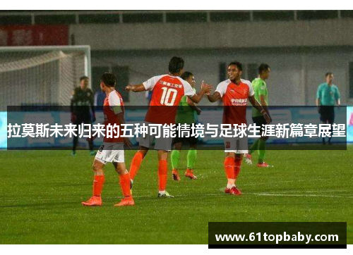 拉莫斯未来归来的五种可能情境与足球生涯新篇章展望